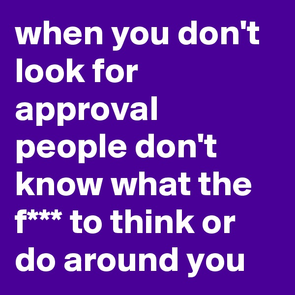 when you don't look for approval people don't know what the f*** to think or do around you