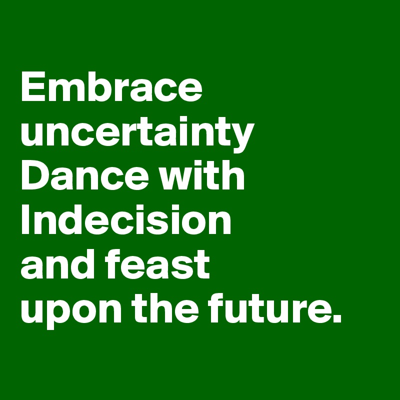 
Embrace uncertainty Dance with Indecision 
and feast 
upon the future.
