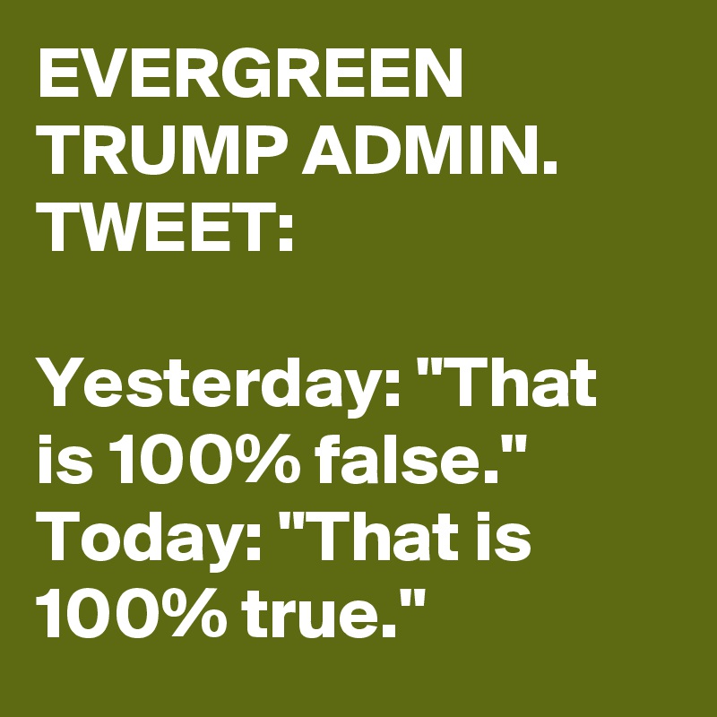EVERGREEN TRUMP ADMIN. TWEET:

Yesterday: "That is 100% false."
Today: "That is 100% true."