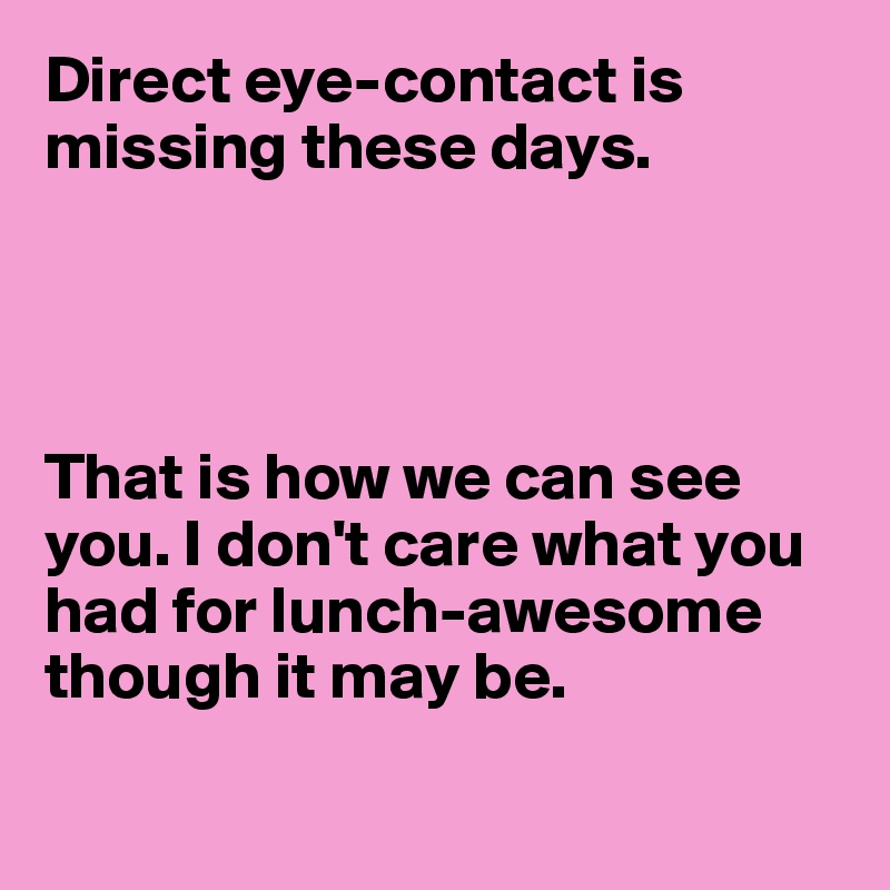 Direct eye-contact is missing these days.




That is how we can see you. I don't care what you had for lunch-awesome 
though it may be.


