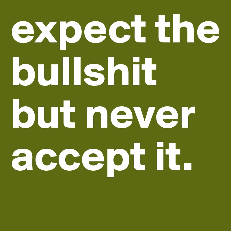 expect the bullshit but never accept it.