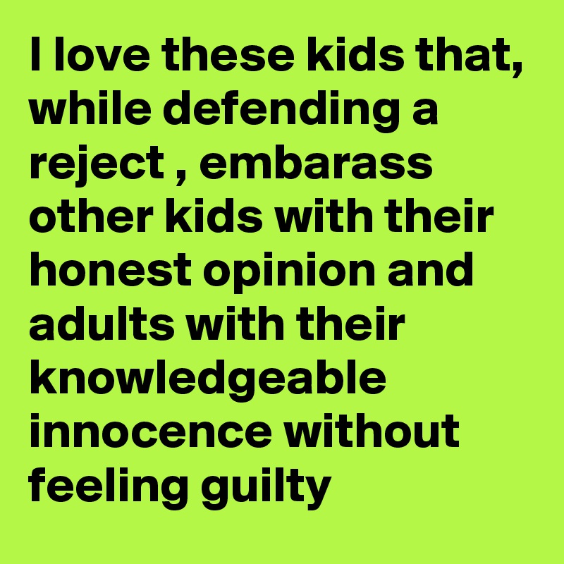 I love these kids that, while defending a reject , embarass other kids with their honest opinion and adults with their knowledgeable innocence without feeling guilty 