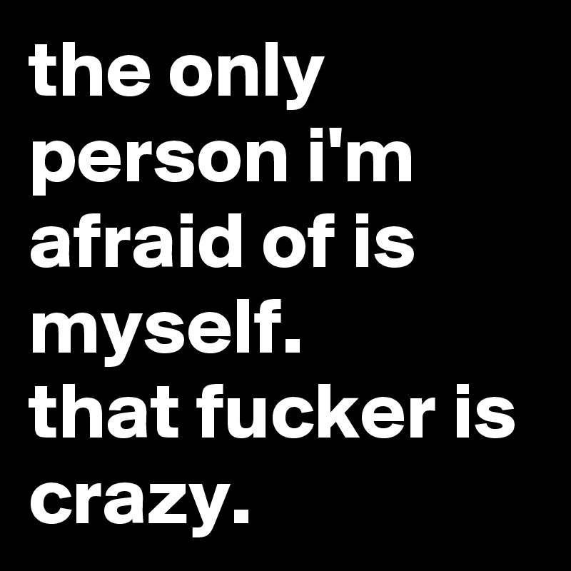 the only person i'm afraid of is myself. 
that fucker is crazy.