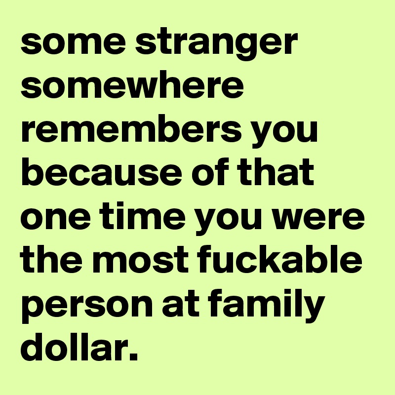 some stranger somewhere remembers you because of that one time you were ...