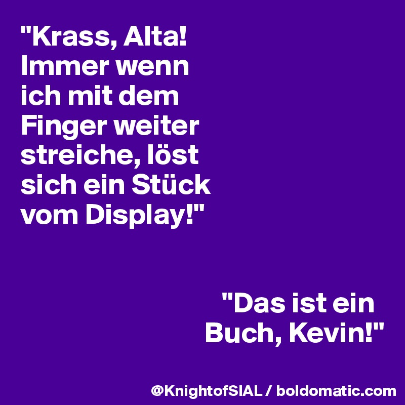 "Krass, Alta! 
Immer wenn 
ich mit dem 
Finger weiter 
streiche, löst 
sich ein Stück 
vom Display!"


                                  "Das ist ein 
                               Buch, Kevin!"

