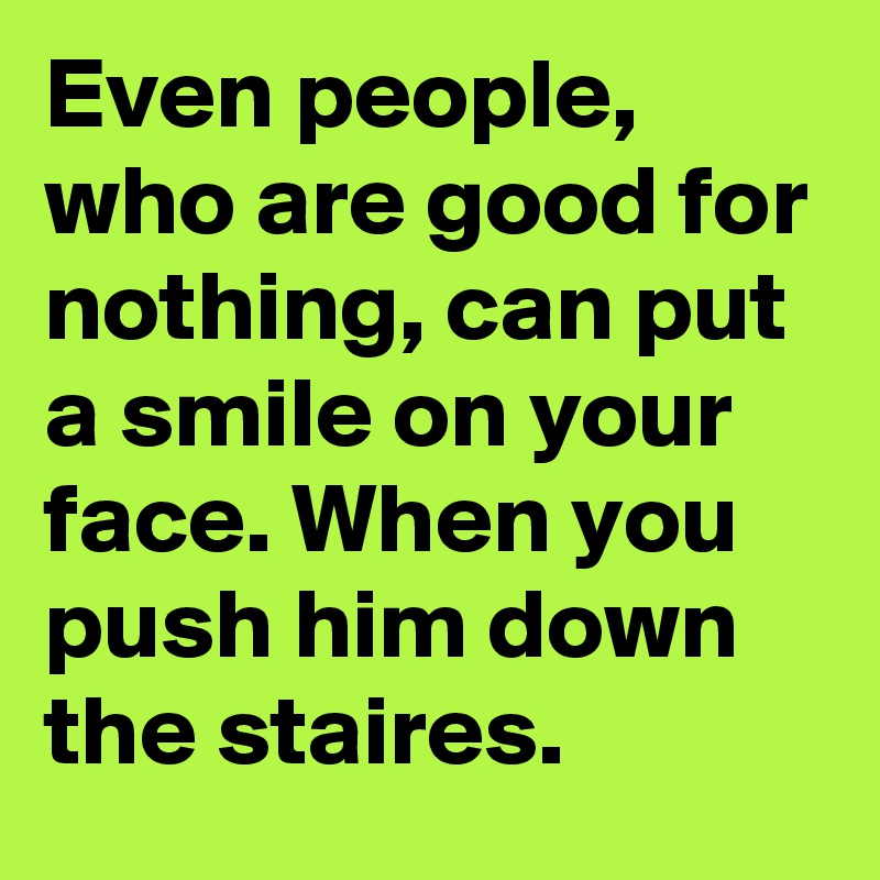 Even people, who are good for nothing, can put a smile on your face. When you push him down the staires.