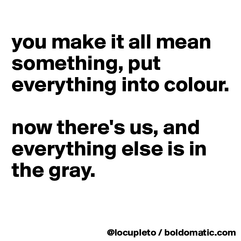 
you make it all mean something, put everything into colour.

now there's us, and everything else is in the gray. 
