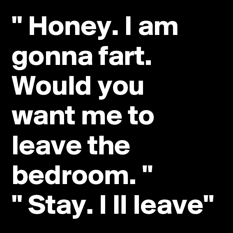 " Honey. I am gonna fart. Would you  want me to leave the bedroom. "
" Stay. I ll leave"