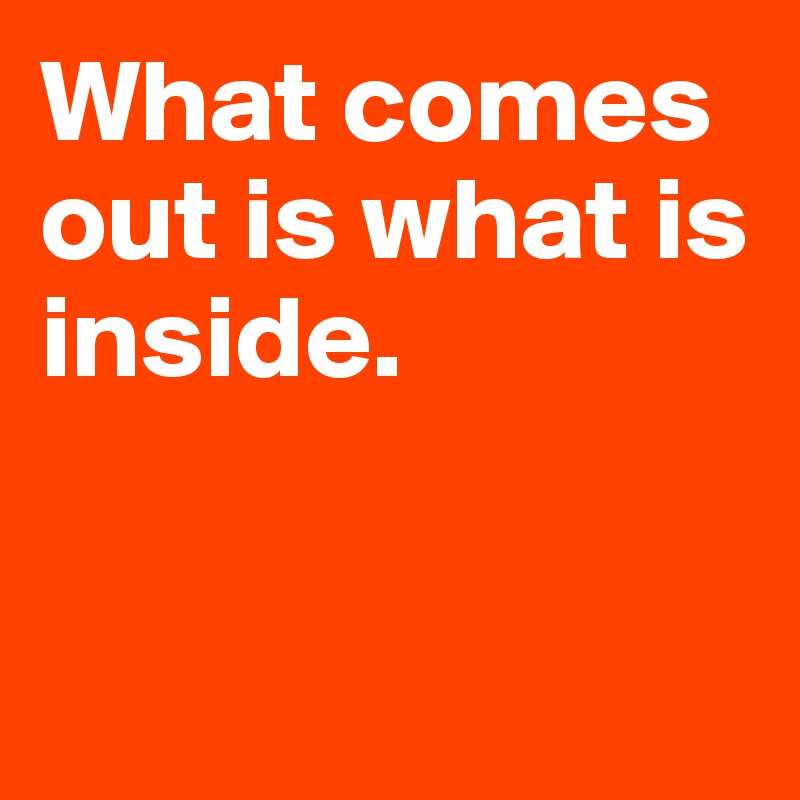 What comes out is what is inside. 


