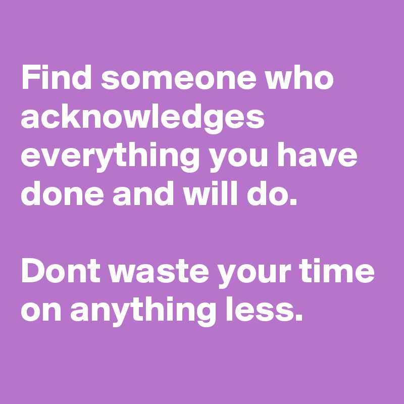 
Find someone who acknowledges everything you have done and will do.
 
Dont waste your time on anything less.
