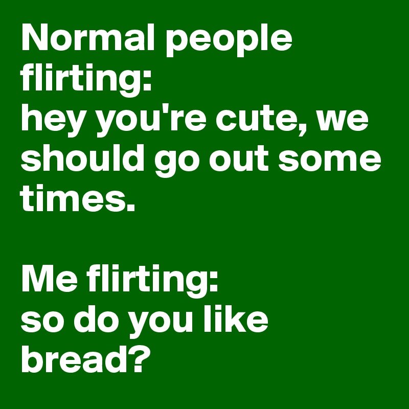 Normal people 
flirting: 
hey you're cute, we should go out some times.

Me flirting: 
so do you like bread?