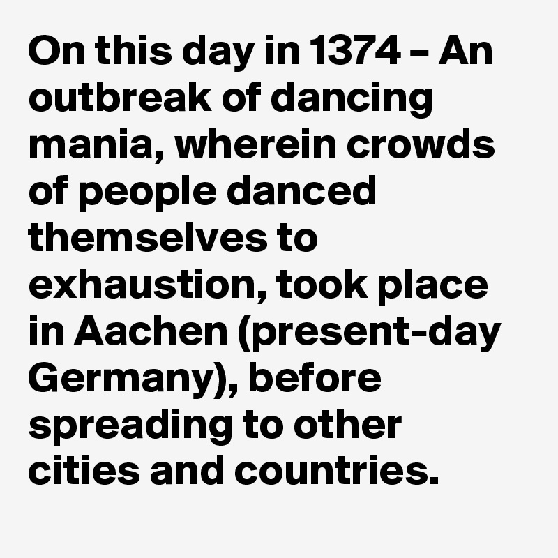 On this day in 1374 – An outbreak of dancing mania, wherein crowds of people danced themselves to exhaustion, took place in Aachen (present-day Germany), before spreading to other cities and countries.