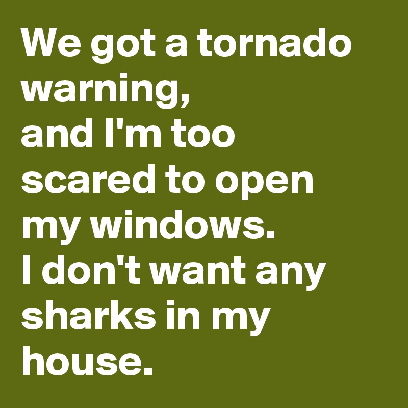 We got a tornado warning, 
and I'm too scared to open my windows. 
I don't want any sharks in my house. 