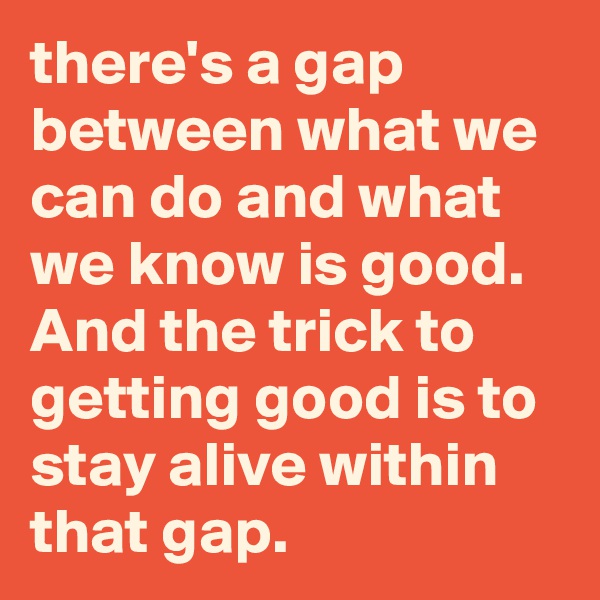 there's a gap between what we can do and what we know is good. And the trick to getting good is to stay alive within that gap. 