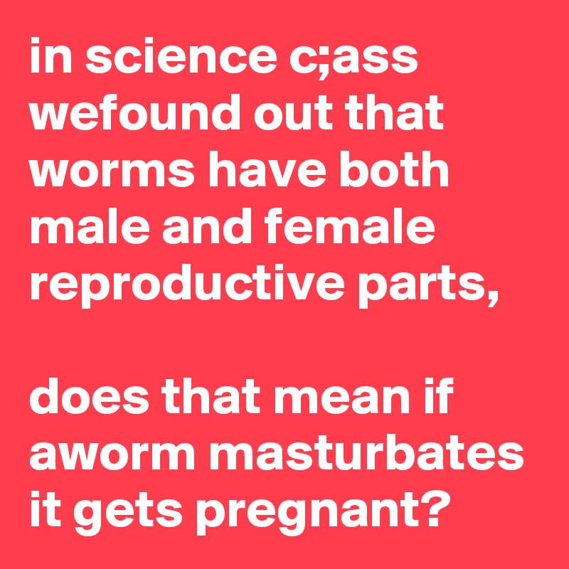 in science c;ass wefound out that worms have both male and female reproductive parts,

does that mean if aworm masturbates it gets pregnant?