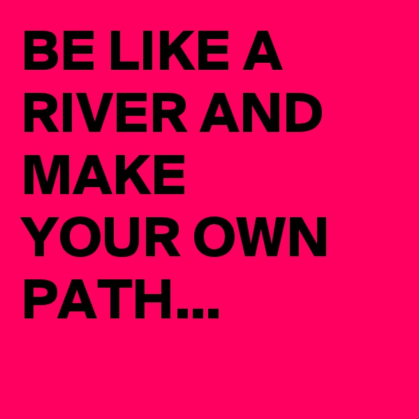 BE LIKE A RIVER AND MAKE
YOUR OWN PATH...
