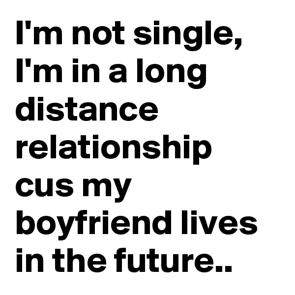 I'm not single, I'm in a long distance relationship cus my boyfriend lives in the future..
