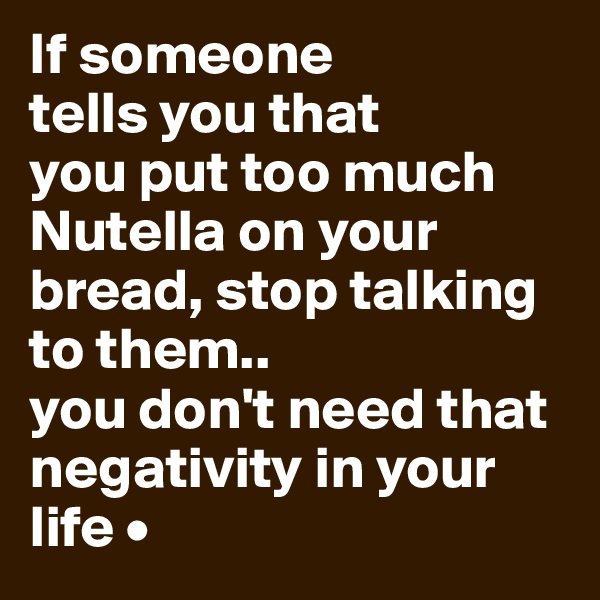 If someone
tells you that
you put too much Nutella on your bread, stop talking to them..
you don't need that negativity in your life •
