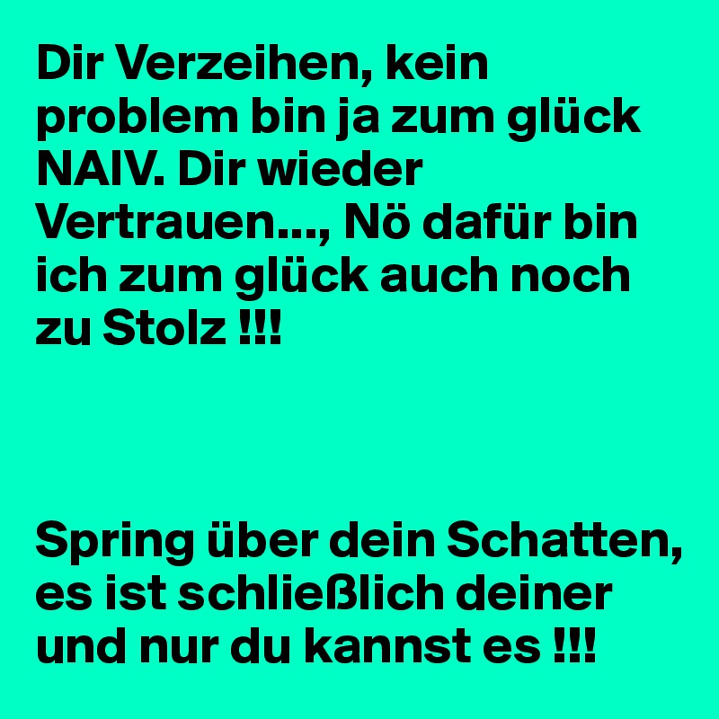 Dir Verzeihen, kein problem bin ja zum glück  NAIV. Dir wieder Vertrauen..., Nö dafür bin ich zum glück auch noch zu Stolz !!!



Spring über dein Schatten, es ist schließlich deiner und nur du kannst es !!!