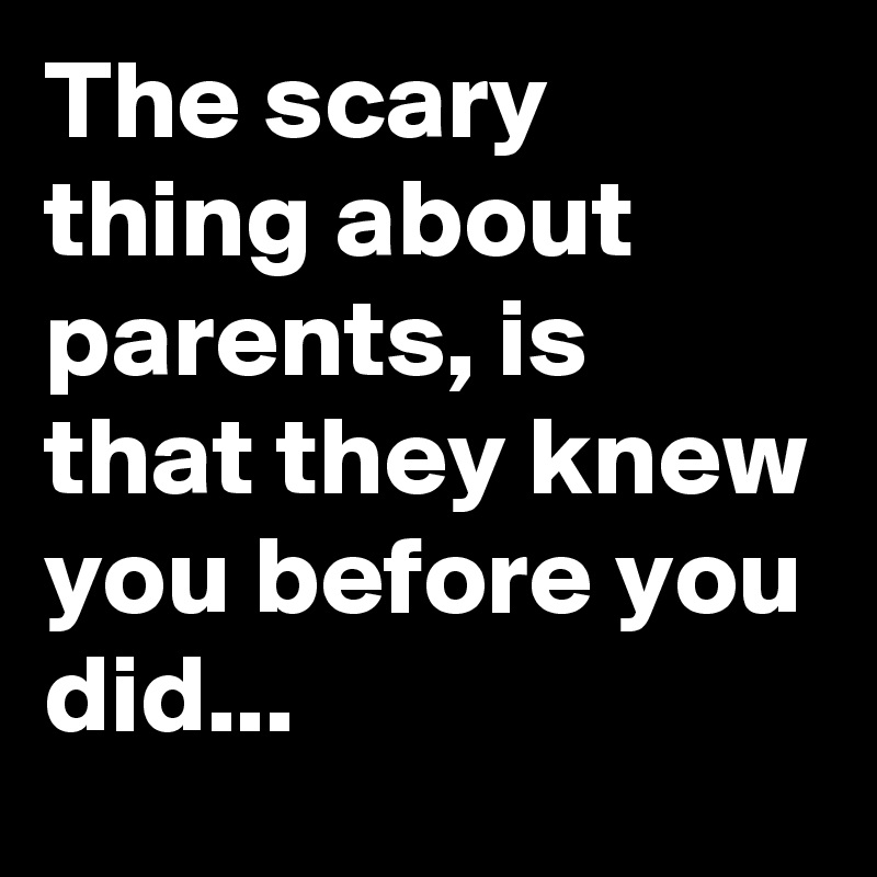 The scary thing about parents, is that they knew you before you did...