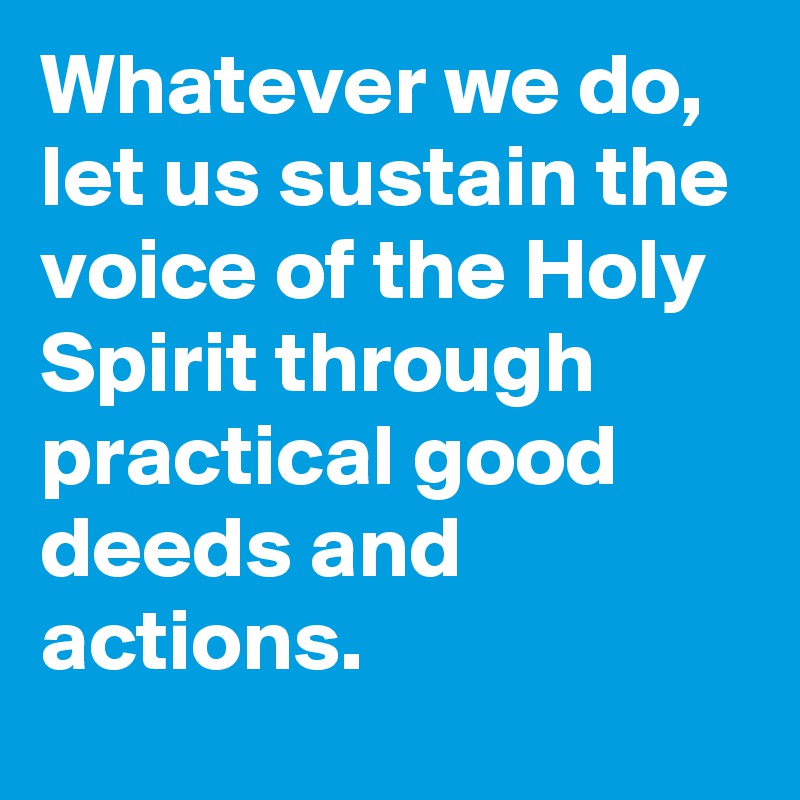 Whatever we do, let us sustain the voice of the Holy Spirit through practical good deeds and actions.