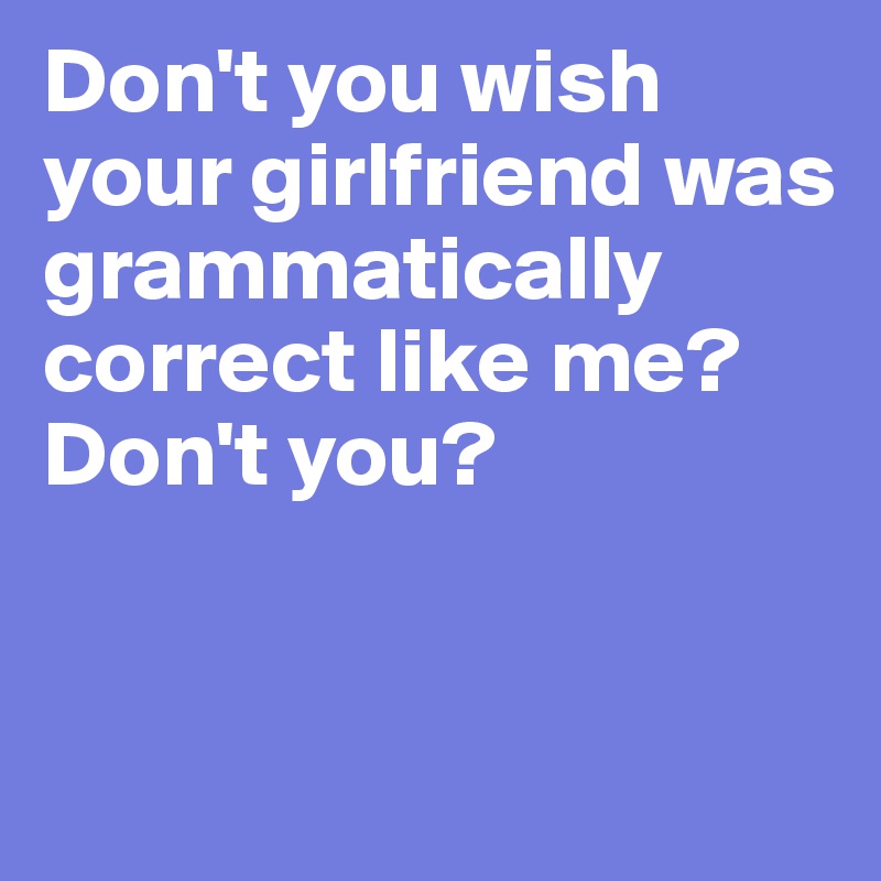 Don't you wish your girlfriend was grammatically correct like me? Don't you? 


