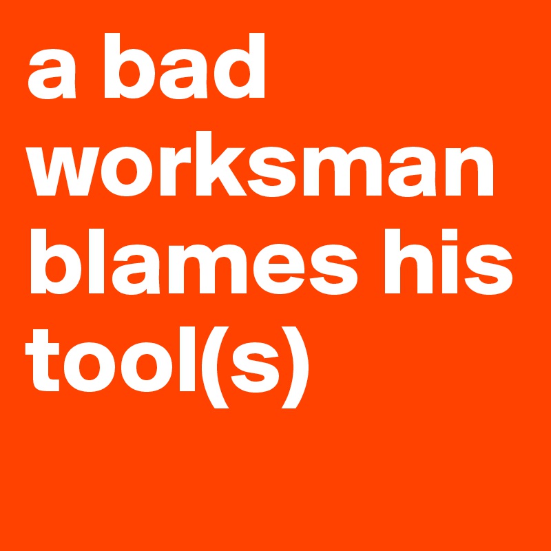 a bad worksman blames his tool(s)
