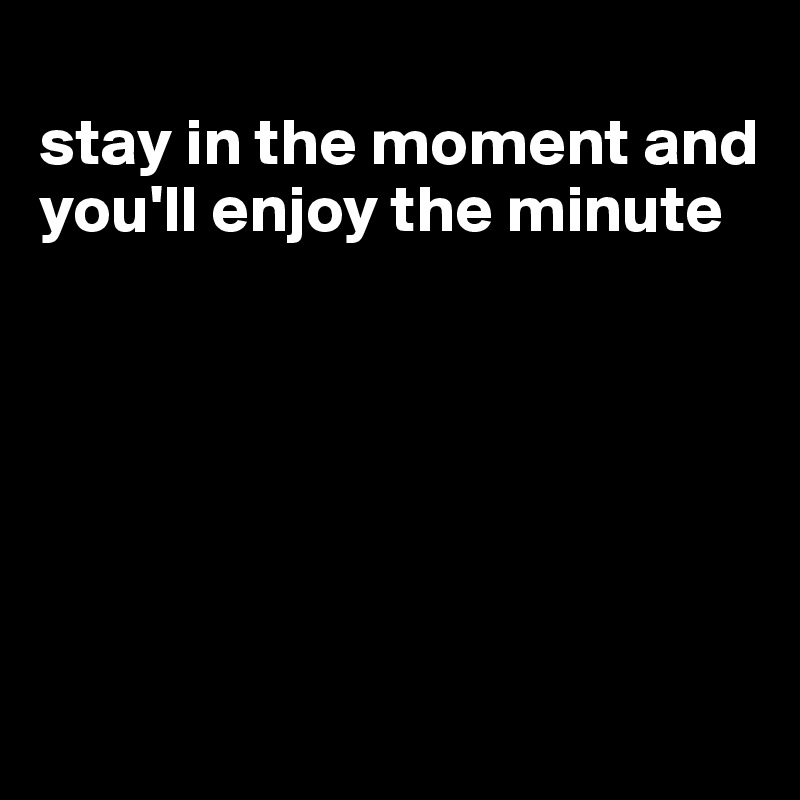 
stay in the moment and you'll enjoy the minute






