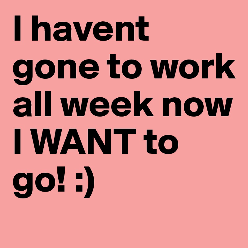 I havent gone to work all week now I WANT to go! :)