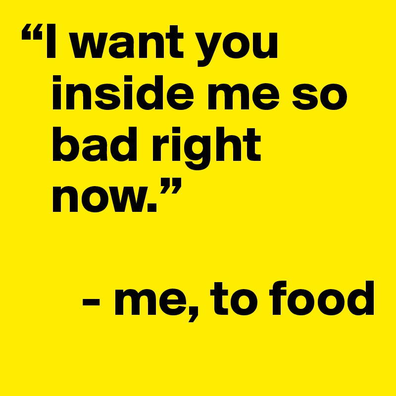 "I want you inside me so bad right now." - me, to food. 