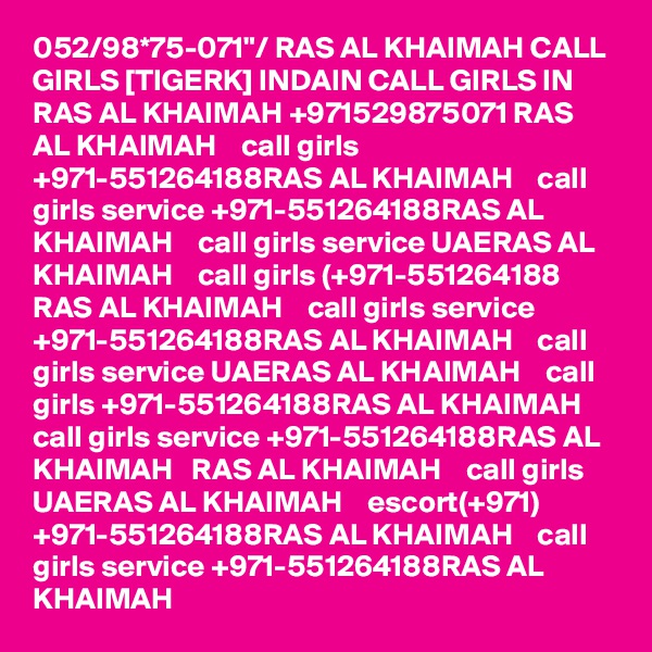 052/98*75-071"/ RAS AL KHAIMAH CALL GIRLS [TIGERK] INDAIN CALL GIRLS IN RAS AL KHAIMAH +971529875071 RAS AL KHAIMAH    call girls +971-551264188RAS AL KHAIMAH    call girls service +971-551264188RAS AL KHAIMAH    call girls service UAERAS AL KHAIMAH    call girls (+971-551264188 RAS AL KHAIMAH    call girls service +971-551264188RAS AL KHAIMAH    call girls service UAERAS AL KHAIMAH    call girls +971-551264188RAS AL KHAIMAH    call girls service +971-551264188RAS AL KHAIMAH   RAS AL KHAIMAH    call girls UAERAS AL KHAIMAH    escort(+971) +971-551264188RAS AL KHAIMAH    call girls service +971-551264188RAS AL KHAIMAH   