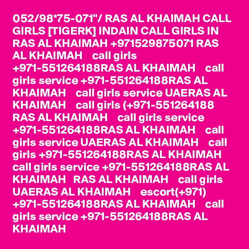 052/98*75-071"/ RAS AL KHAIMAH CALL GIRLS [TIGERK] INDAIN CALL GIRLS IN RAS AL KHAIMAH +971529875071 RAS AL KHAIMAH    call girls +971-551264188RAS AL KHAIMAH    call girls service +971-551264188RAS AL KHAIMAH    call girls service UAERAS AL KHAIMAH    call girls (+971-551264188 RAS AL KHAIMAH    call girls service +971-551264188RAS AL KHAIMAH    call girls service UAERAS AL KHAIMAH    call girls +971-551264188RAS AL KHAIMAH    call girls service +971-551264188RAS AL KHAIMAH   RAS AL KHAIMAH    call girls UAERAS AL KHAIMAH    escort(+971) +971-551264188RAS AL KHAIMAH    call girls service +971-551264188RAS AL KHAIMAH   