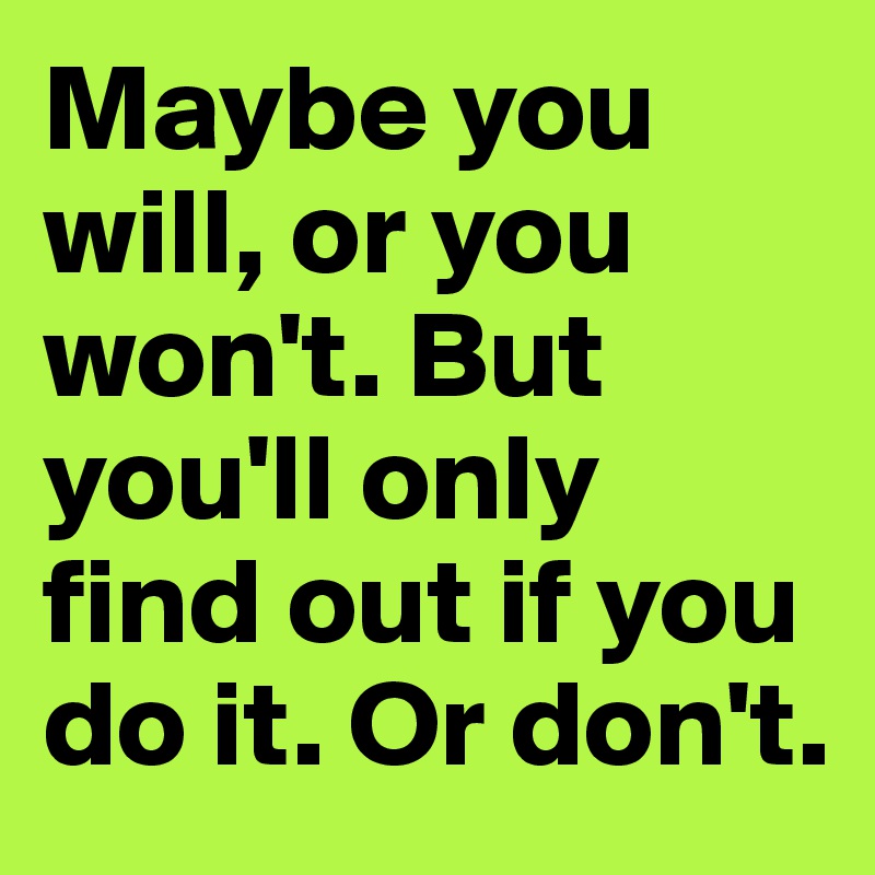 Maybe you will, or you won't. But you'll only find out if you do it. Or don't.