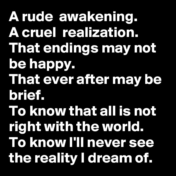A rude  awakening.
A cruel  realization.
That endings may not be happy.
That ever after may be brief.
To know that all is not right with the world.
To know I'll never see the reality I dream of.