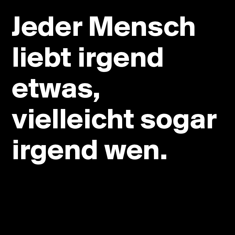 Jeder Mensch liebt irgend etwas, vielleicht sogar irgend wen.
