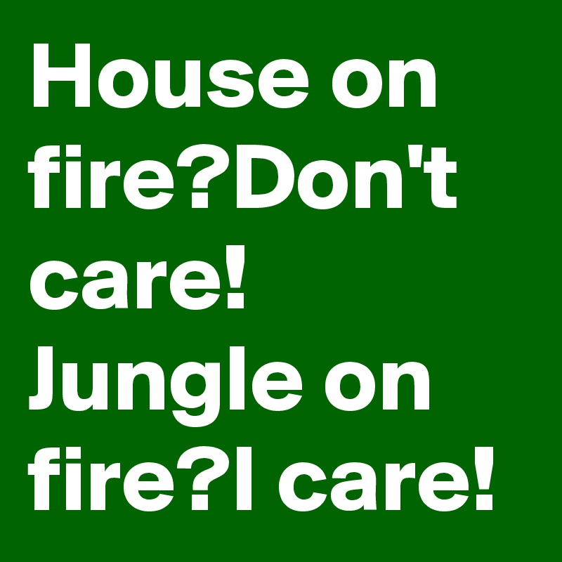 House on fire?Don't care!
Jungle on fire?I care!