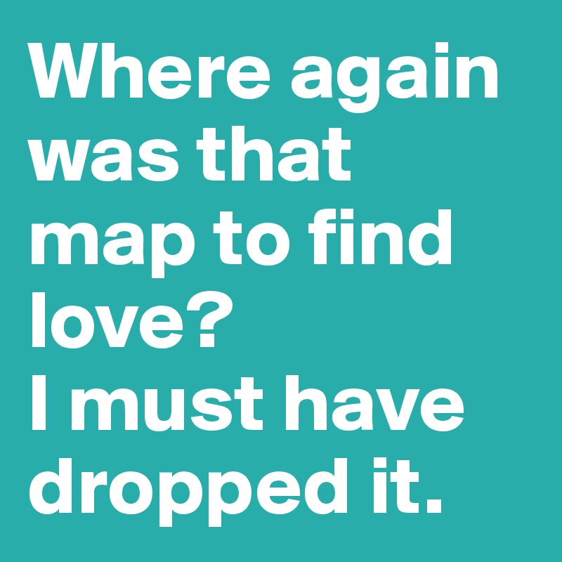 Where again was that map to find love? 
I must have dropped it. 