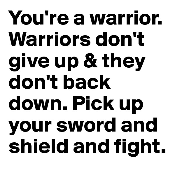 You're a warrior. Warriors don't give up & they don't back down. Pick up your sword and shield and fight.