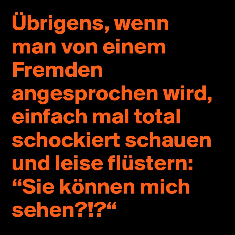 Übrigens, wenn man von einem Fremden angesprochen wird, einfach mal total schockiert schauen und leise flüstern: “Sie können mich sehen?!?“