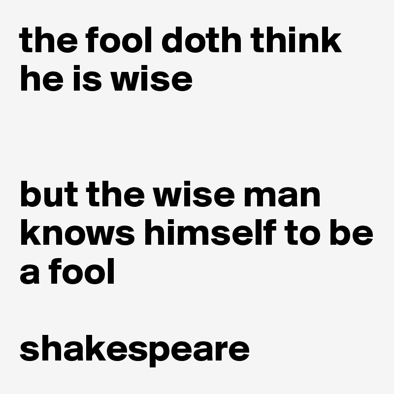 the fool doth think he is wise


but the wise man knows himself to be a fool

shakespeare