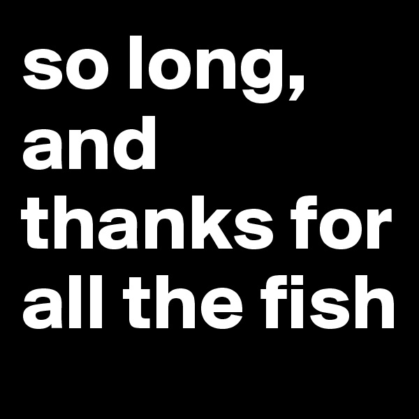so long, and thanks for all the fish