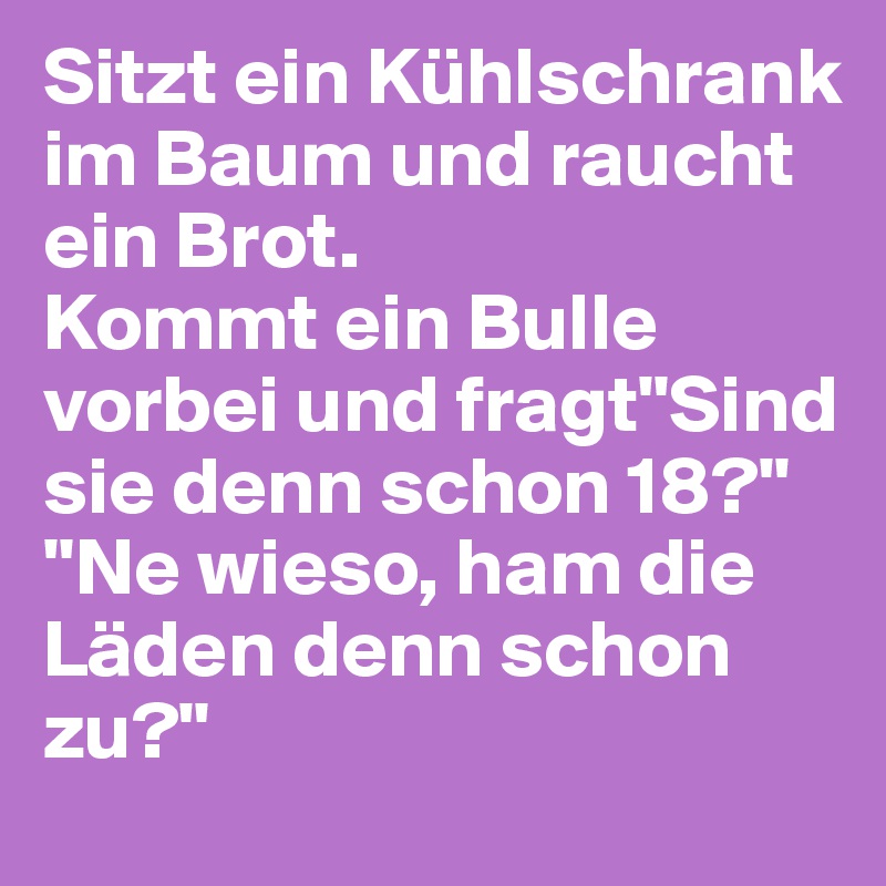 Sitzt ein Kühlschrank im Baum und raucht ein Brot.
Kommt ein Bulle vorbei und fragt"Sind sie denn schon 18?"
"Ne wieso, ham die Läden denn schon zu?"