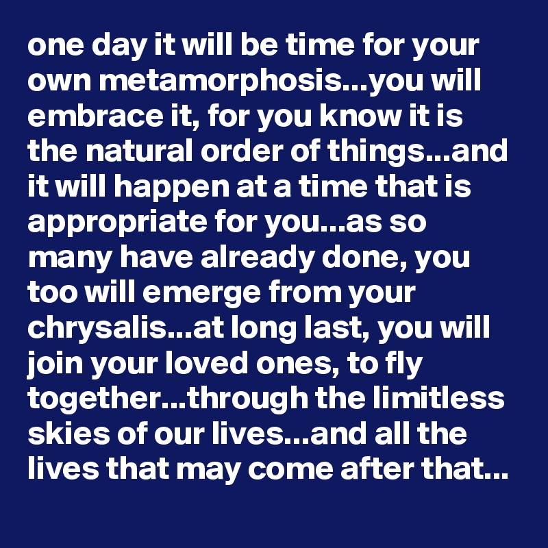 one day it will be time for your own metamorphosis...you will embrace it, for you know it is the natural order of things...and it will happen at a time that is appropriate for you...as so many have already done, you too will emerge from your chrysalis...at long last, you will join your loved ones, to fly together...through the limitless skies of our lives...and all the lives that may come after that...