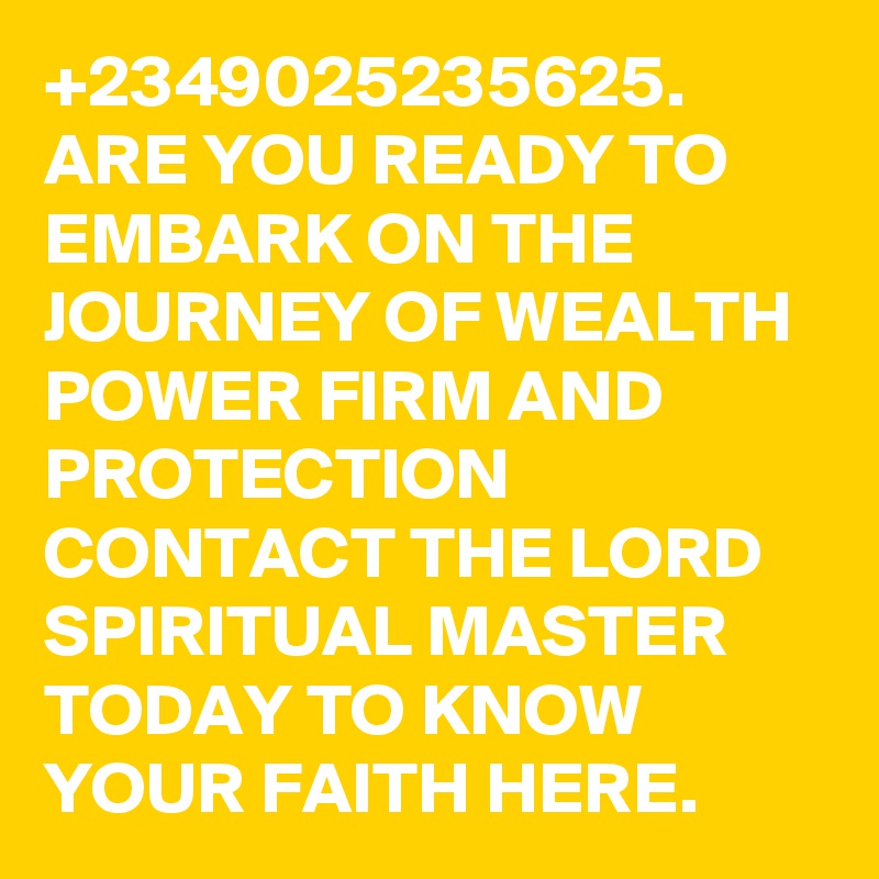 +2349025235625. ARE YOU READY TO EMBARK ON THE JOURNEY OF WEALTH POWER FIRM AND PROTECTION CONTACT THE LORD SPIRITUAL MASTER TODAY TO KNOW YOUR FAITH HERE. 