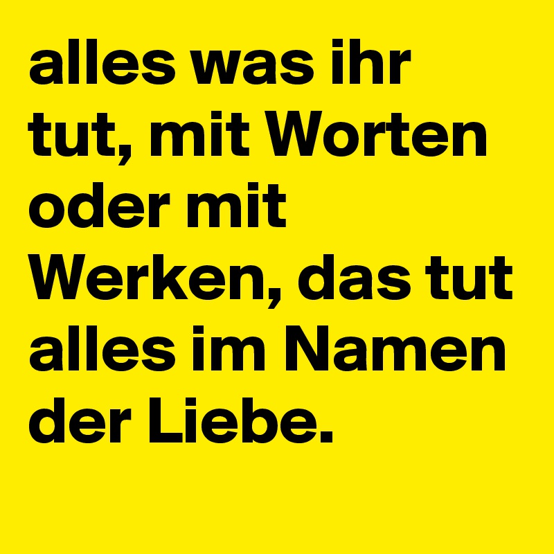 alles was ihr tut, mit Worten oder mit Werken, das tut alles im Namen der Liebe.