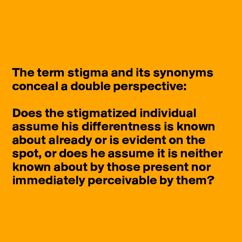 



The term stigma and its synonyms conceal a double perspective: 

Does the stigmatized individual assume his differentness is known about already or is evident on the spot, or does he assume it is neither known about by those present nor immediately perceivable by them?


