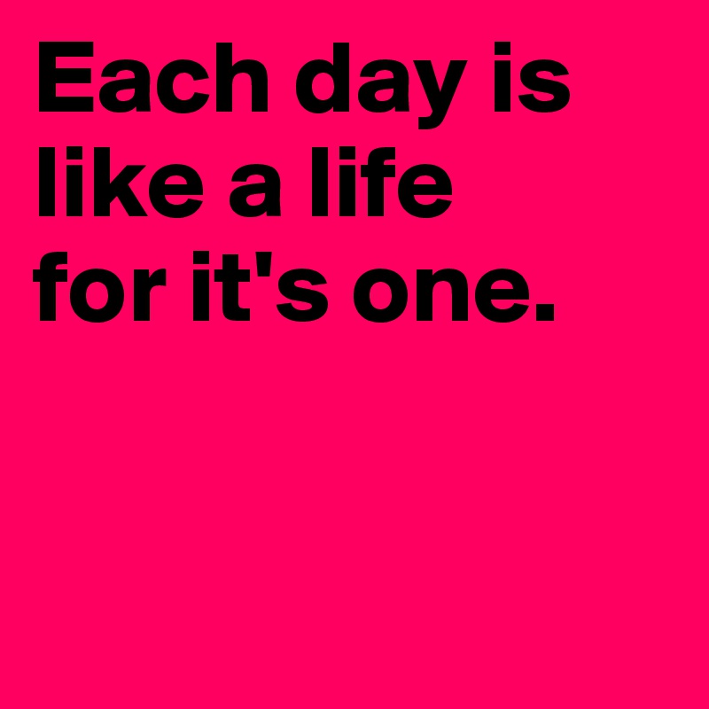 Each day is like a life
for it's one.


