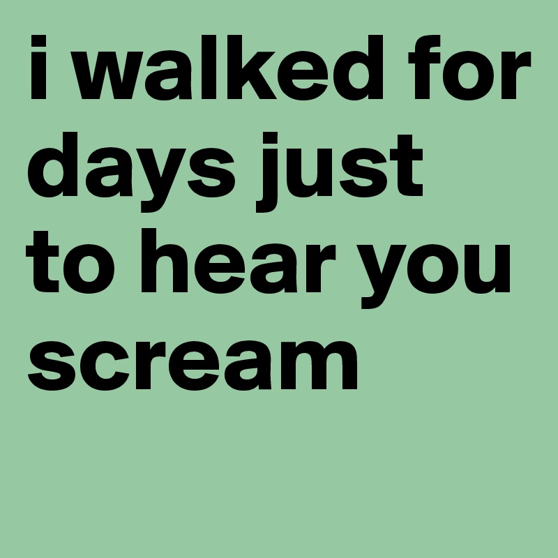 i walked for days just to hear you scream
