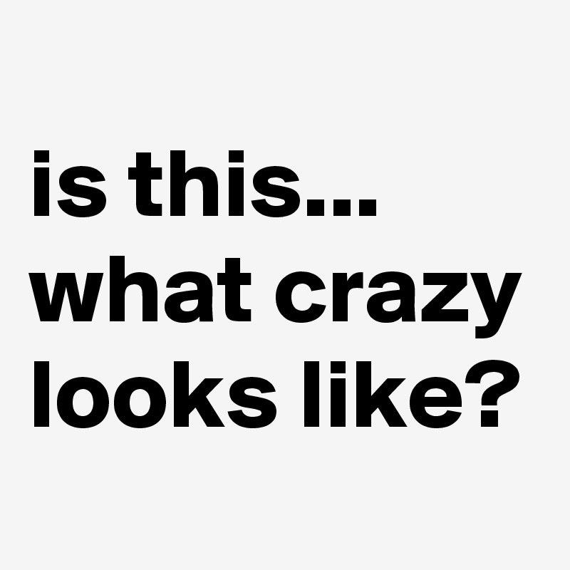
is this... what crazy looks like?
