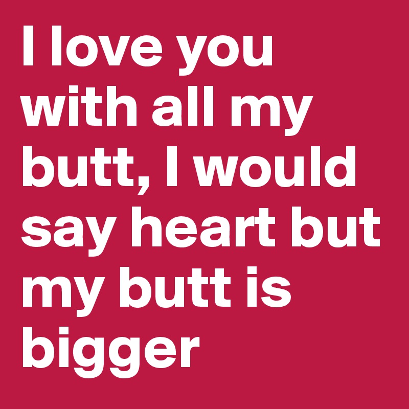 I love you with all my butt, I would say heart but my butt is bigger